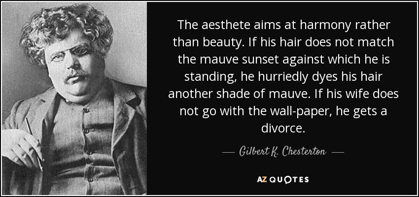 The aesthete aims at harmony rather than beauty. If his hair does not match the mauve sunset against which he is standing, he hurriedly dyes his hair another shade of mauve. If his wife does not go with the wall-paper, he gets a divorce. - Gilbert K. Chesterton