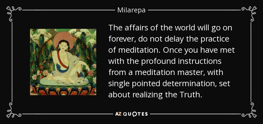 The affairs of the world will go on forever, do not delay the practice of meditation. Once you have met with the profound instructions from a meditation master, with single pointed determination, set about realizing the Truth. - Milarepa