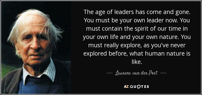 The age of leaders has come and gone. You must be your own leader now. You must contain the spirit of our time in your own life and your own nature. You must really explore, as you've never explored before, what human nature is like. - Laurens van der Post