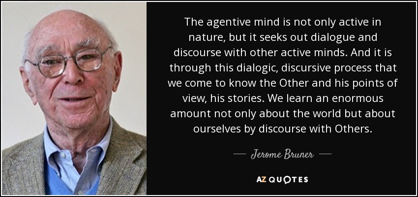 The agentive mind is not only active in nature, but it seeks out dialogue and discourse with other active minds. And it is through this dialogic, discursive process that we come to know the Other and his points of view, his stories. We learn an enormous amount not only about the world but about ourselves by discourse with Others. - Jerome Bruner