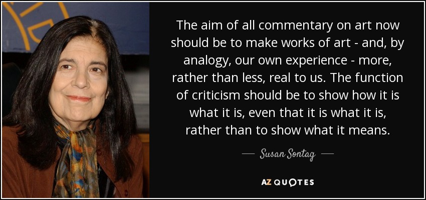 The aim of all commentary on art now should be to make works of art - and, by analogy, our own experience - more, rather than less, real to us. The function of criticism should be to show how it is what it is, even that it is what it is, rather than to show what it means. - Susan Sontag