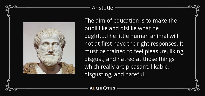 The aim of education is to make the pupil like and dislike what he ought....The little human animal will not at first have the right responses. It must be trained to feel pleasure, liking, disgust, and hatred at those things which really are pleasant, likable, disgusting, and hateful. - Aristotle