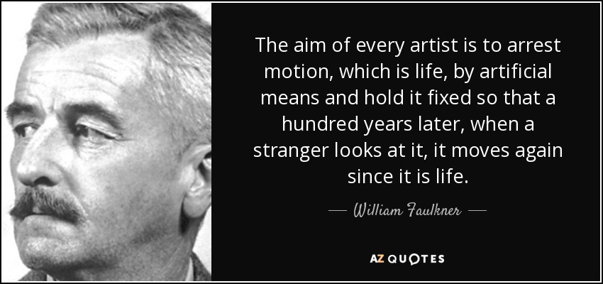 The aim of every artist is to arrest motion, which is life, by artificial means and hold it fixed so that a hundred years later, when a stranger looks at it, it moves again since it is life. - William Faulkner