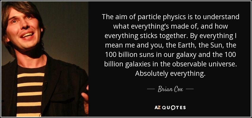 The aim of particle physics is to understand what everything’s made of, and how everything sticks together. By everything I mean me and you, the Earth, the Sun, the 100 billion suns in our galaxy and the 100 billion galaxies in the observable universe. Absolutely everything. - Brian Cox