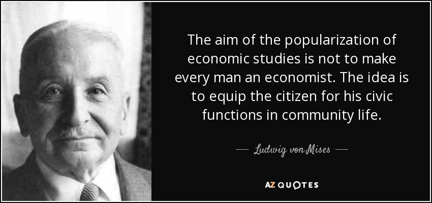 The aim of the popularization of economic studies is not to make every man an economist. The idea is to equip the citizen for his civic functions in community life. - Ludwig von Mises
