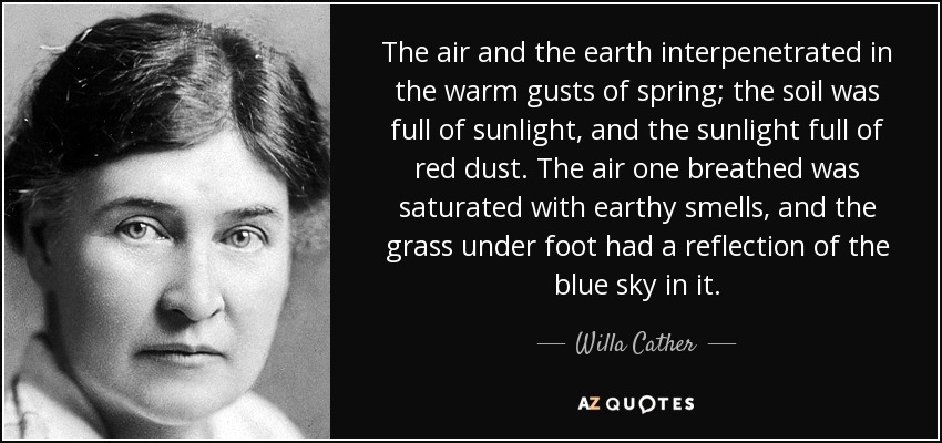 The air and the earth interpenetrated in the warm gusts of spring; the soil was full of sunlight, and the sunlight full of red dust. The air one breathed was saturated with earthy smells, and the grass under foot had a reflection of the blue sky in it. - Willa Cather