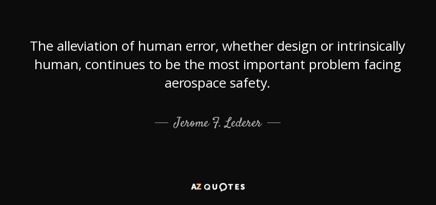 The alleviation of human error, whether design or intrinsically human, continues to be the most important problem facing aerospace safety. - Jerome F. Lederer