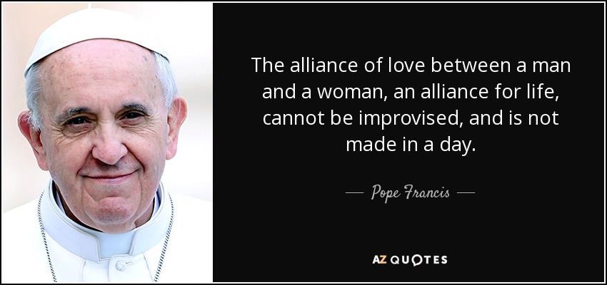 The alliance of love between a man and a woman, an alliance for life, cannot be improvised, and is not made in a day. - Pope Francis