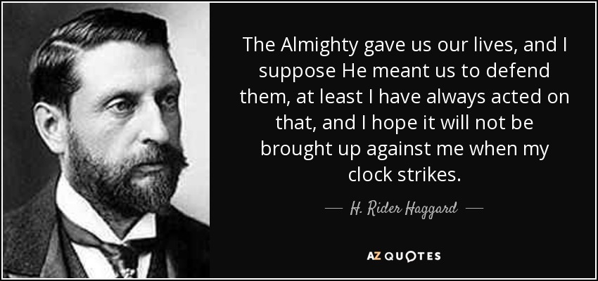 The Almighty gave us our lives, and I suppose He meant us to defend them, at least I have always acted on that, and I hope it will not be brought up against me when my clock strikes. - H. Rider Haggard