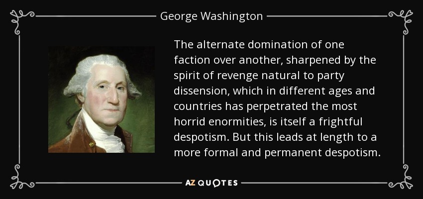 The alternate domination of one faction over another, sharpened by the spirit of revenge natural to party dissension, which in different ages and countries has perpetrated the most horrid enormities, is itself a frightful despotism. But this leads at length to a more formal and permanent despotism. - George Washington