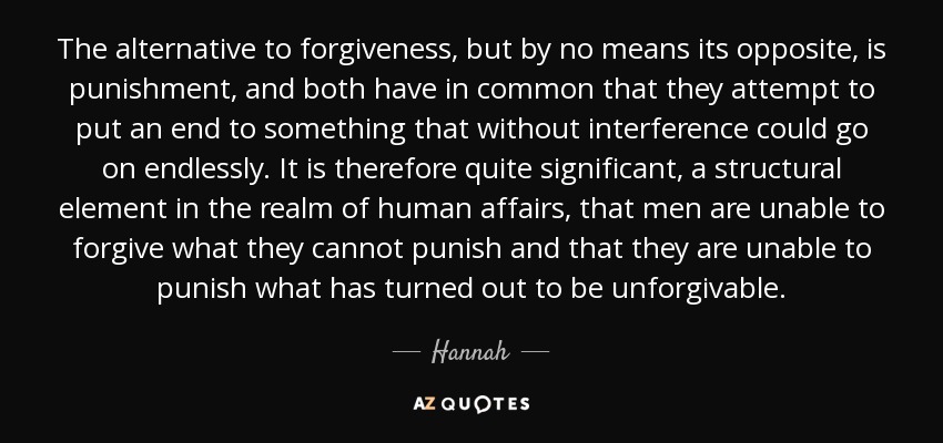 The alternative to forgiveness, but by no means its opposite, is punishment, and both have in common that they attempt to put an end to something that without interference could go on endlessly. It is therefore quite significant, a structural element in the realm of human affairs, that men are unable to forgive what they cannot punish and that they are unable to punish what has turned out to be unforgivable. - Hannah