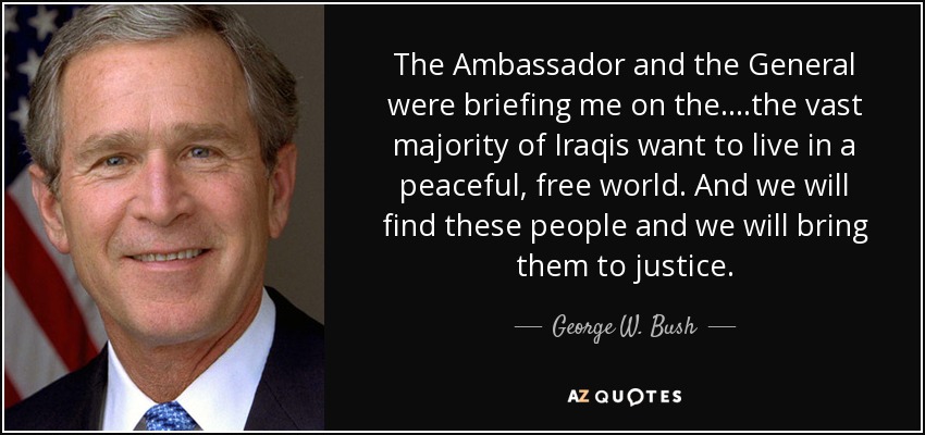 The Ambassador and the General were briefing me on the....the vast majority of Iraqis want to live in a peaceful, free world. And we will find these people and we will bring them to justice. - George W. Bush