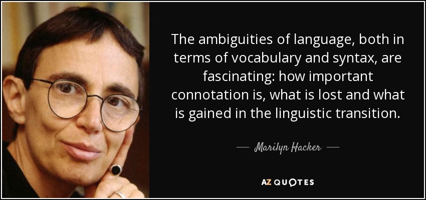 The ambiguities of language, both in terms of vocabulary and syntax, are fascinating: how important connotation is, what is lost and what is gained in the linguistic transition. - Marilyn Hacker
