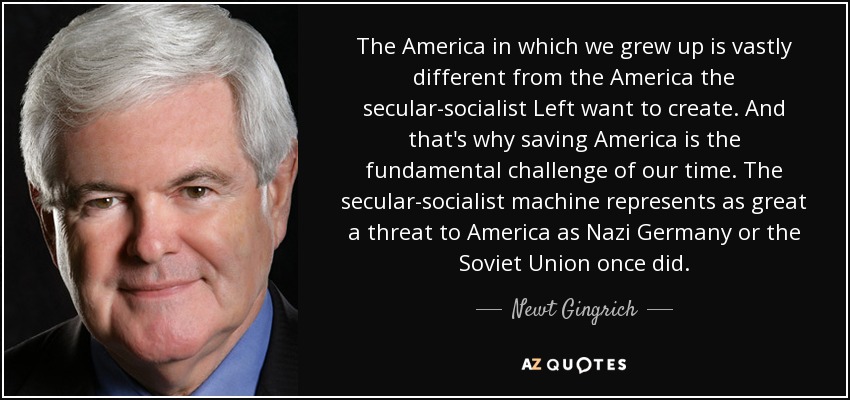 The America in which we grew up is vastly different from the America the secular-socialist Left want to create. And that's why saving America is the fundamental challenge of our time. The secular-socialist machine represents as great a threat to America as Nazi Germany or the Soviet Union once did. - Newt Gingrich