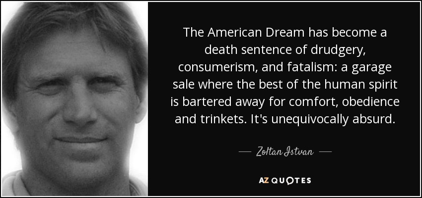 The American Dream has become a death sentence of drudgery, consumerism, and fatalism: a garage sale where the best of the human spirit is bartered away for comfort, obedience and trinkets. It's unequivocally absurd. - Zoltan Istvan