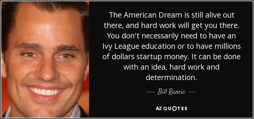 The American Dream is still alive out there, and hard work will get you there. You don't necessarily need to have an Ivy League education or to have millions of dollars startup money. It can be done with an idea, hard work and determination. - Bill Rancic