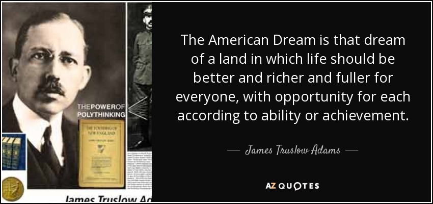 The American Dream is that dream of a land in which life should be better and richer and fuller for everyone, with opportunity for each according to ability or achievement. - James Truslow Adams