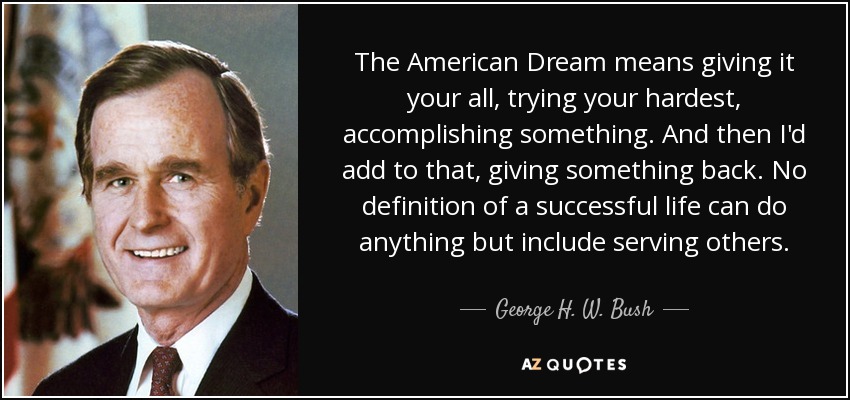 The American Dream means giving it your all, trying your hardest, accomplishing something. And then I'd add to that, giving something back. No definition of a successful life can do anything but include serving others. - George H. W. Bush