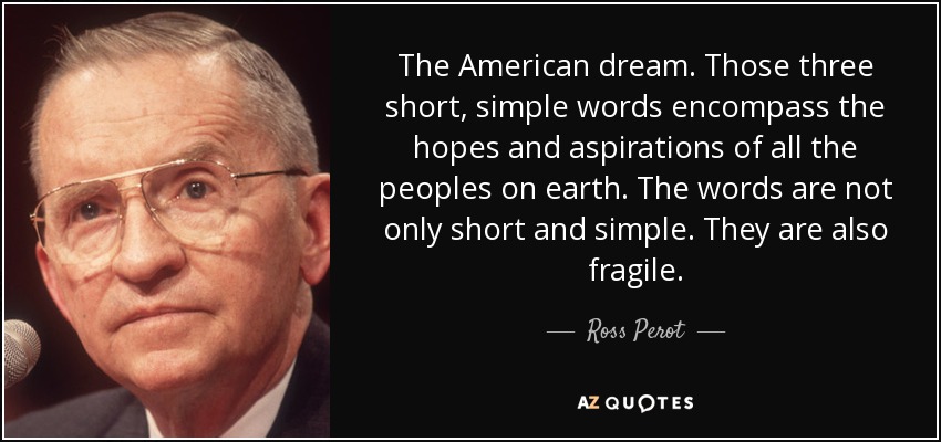 The American dream. Those three short, simple words encompass the hopes and aspirations of all the peoples on earth. The words are not only short and simple. They are also fragile. - Ross Perot