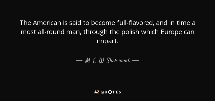 The American is said to become full-flavored, and in time a most all-round man, through the polish which Europe can impart. - M. E. W. Sherwood