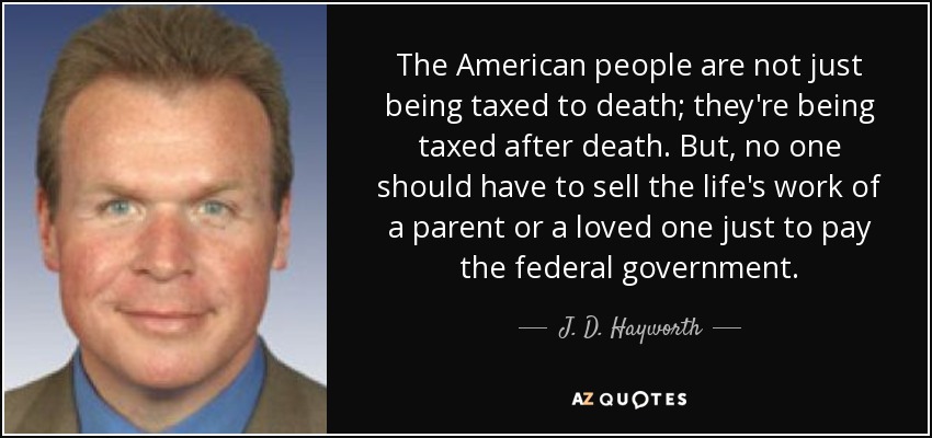 The American people are not just being taxed to death; they're being taxed after death. But, no one should have to sell the life's work of a parent or a loved one just to pay the federal government. - J. D. Hayworth