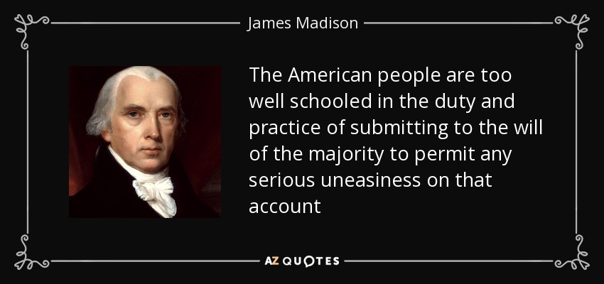 The American people are too well schooled in the duty and practice of submitting to the will of the majority to permit any serious uneasiness on that account - James Madison