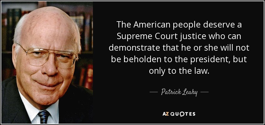 The American people deserve a Supreme Court justice who can demonstrate that he or she will not be beholden to the president, but only to the law. - Patrick Leahy