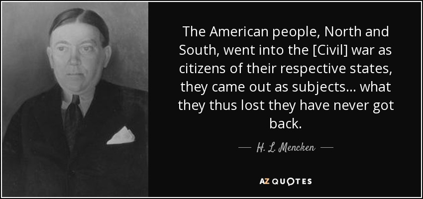 The American people, North and South, went into the [Civil] war as citizens of their respective states, they came out as subjects ... what they thus lost they have never got back. - H. L. Mencken