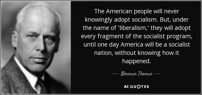 The American people will never knowingly adopt socialism. But, under the name of 'liberalism,' they will adopt every fragment of the socialist program, until one day America will be a socialist nation, without knowing how it happened. - Norman Thomas