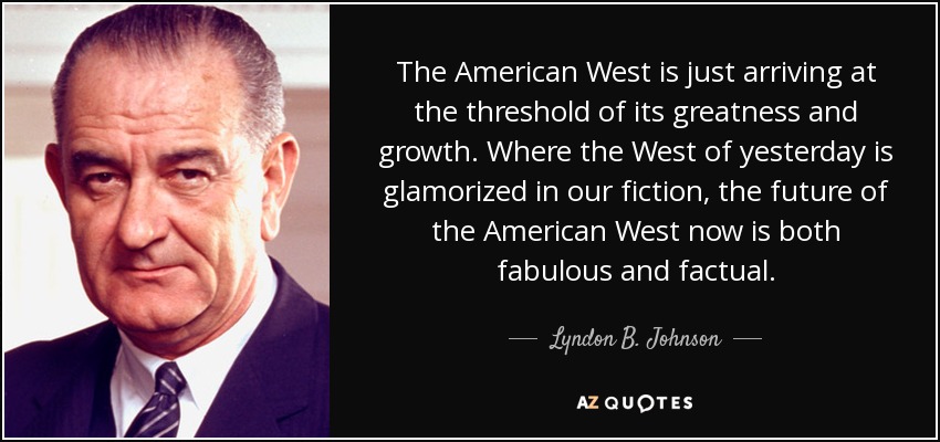 The American West is just arriving at the threshold of its greatness and growth. Where the West of yesterday is glamorized in our fiction, the future of the American West now is both fabulous and factual. - Lyndon B. Johnson