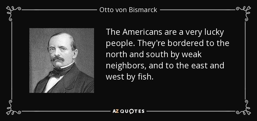The Americans are a very lucky people. They're bordered to the north and south by weak neighbors, and to the east and west by fish. - Otto von Bismarck