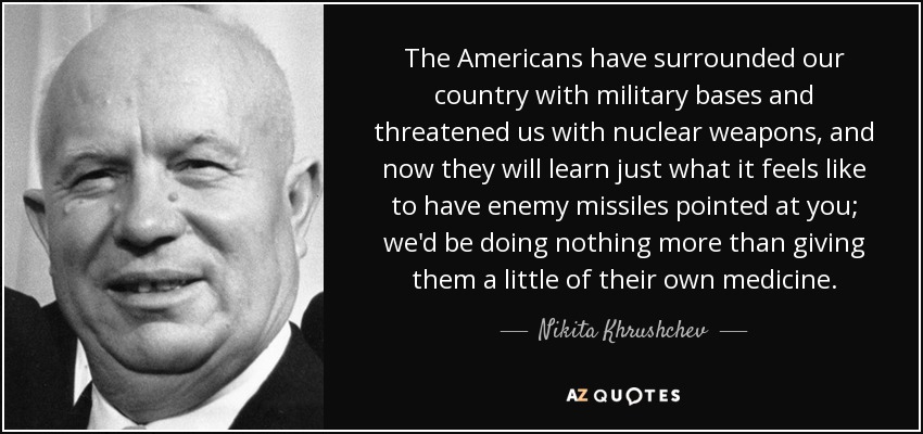 The Americans have surrounded our country with military bases and threatened us with nuclear weapons, and now they will learn just what it feels like to have enemy missiles pointed at you; we'd be doing nothing more than giving them a little of their own medicine. - Nikita Khrushchev