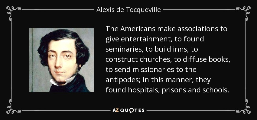 The Americans make associations to give entertainment, to found seminaries, to build inns, to construct churches, to diffuse books, to send missionaries to the antipodes; in this manner, they found hospitals, prisons and schools. - Alexis de Tocqueville