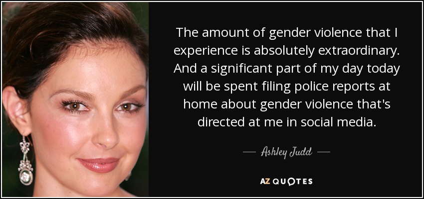 The amount of gender violence that I experience is absolutely extraordinary. And a significant part of my day today will be spent filing police reports at home about gender violence that's directed at me in social media. - Ashley Judd