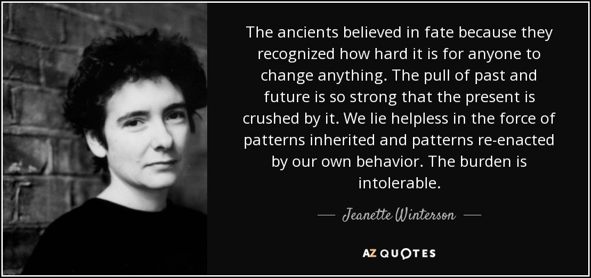 The ancients believed in fate because they recognized how hard it is for anyone to change anything. The pull of past and future is so strong that the present is crushed by it. We lie helpless in the force of patterns inherited and patterns re-enacted by our own behavior. The burden is intolerable. - Jeanette Winterson