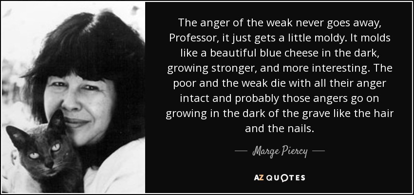 The anger of the weak never goes away, Professor, it just gets a little moldy. It molds like a beautiful blue cheese in the dark, growing stronger, and more interesting. The poor and the weak die with all their anger intact and probably those angers go on growing in the dark of the grave like the hair and the nails. - Marge Piercy