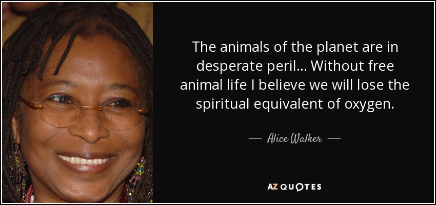 The animals of the planet are in desperate peril... Without free animal life I believe we will lose the spiritual equivalent of oxygen. - Alice Walker