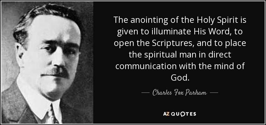 The anointing of the Holy Spirit is given to illuminate His Word, to open the Scriptures, and to place the spiritual man in direct communication with the mind of God. - Charles Fox Parham