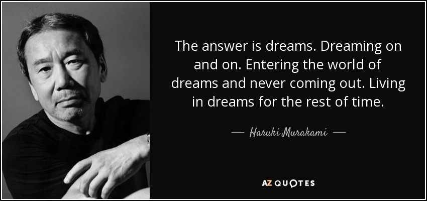 The answer is dreams. Dreaming on and on. Entering the world of dreams and never coming out. Living in dreams for the rest of time. - Haruki Murakami