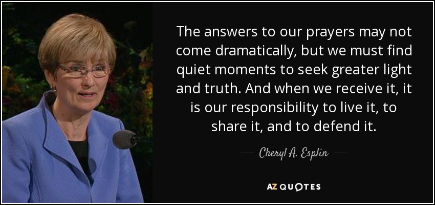 The answers to our prayers may not come dramatically, but we must find quiet moments to seek greater light and truth. And when we receive it, it is our responsibility to live it, to share it, and to defend it. - Cheryl A. Esplin