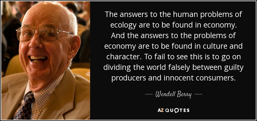 The answers to the human problems of ecology are to be found in economy. And the answers to the problems of economy are to be found in culture and character. To fail to see this is to go on dividing the world falsely between guilty producers and innocent consumers. - Wendell Berry