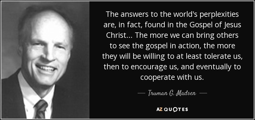 The answers to the world's perplexities are, in fact, found in the Gospel of Jesus Christ . . . The more we can bring others to see the gospel in action, the more they will be willing to at least tolerate us, then to encourage us, and eventually to cooperate with us. - Truman G. Madsen