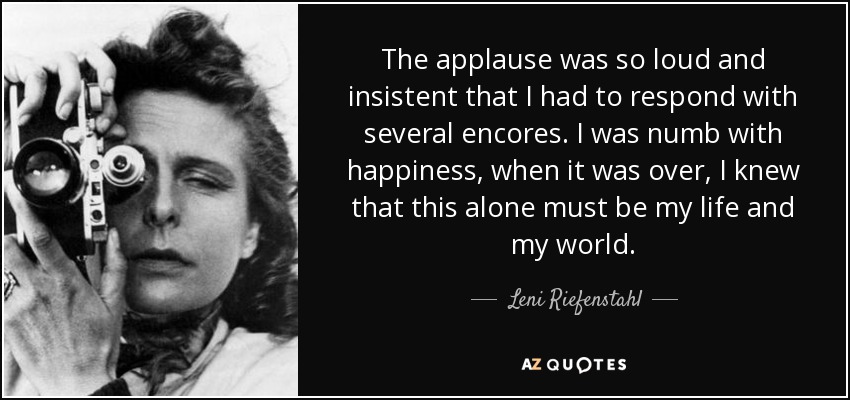 The applause was so loud and insistent that I had to respond with several encores. I was numb with happiness, when it was over, I knew that this alone must be my life and my world. - Leni Riefenstahl