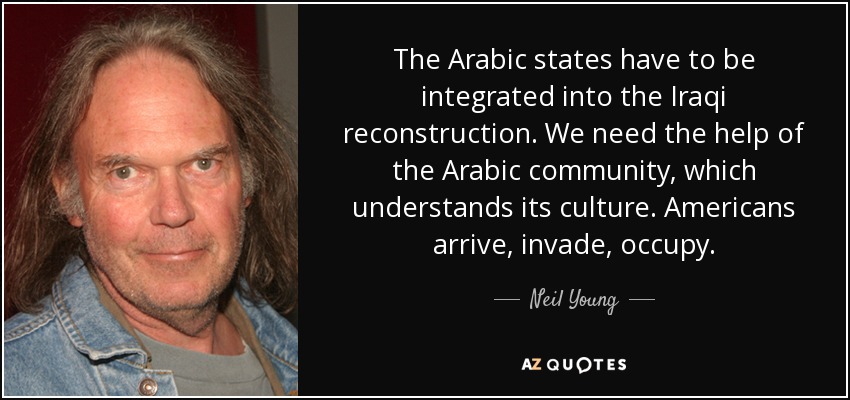 The Arabic states have to be integrated into the Iraqi reconstruction. We need the help of the Arabic community, which understands its culture. Americans arrive, invade, occupy. - Neil Young