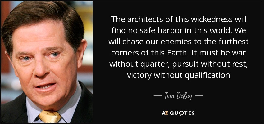 The architects of this wickedness will find no safe harbor in this world. We will chase our enemies to the furthest corners of this Earth. It must be war without quarter, pursuit without rest, victory without qualification - Tom DeLay