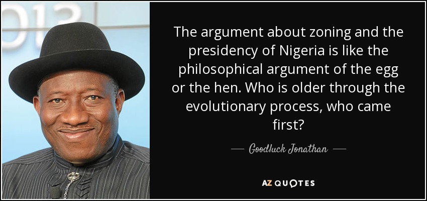 The argument about zoning and the presidency of Nigeria is like the philosophical argument of the egg or the hen. Who is older through the evolutionary process, who came first? - Goodluck Jonathan