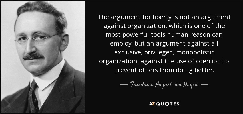 The argument for liberty is not an argument against organization, which is one of the most powerful tools human reason can employ, but an argument against all exclusive, privileged, monopolistic organization, against the use of coercion to prevent others from doing better. - Friedrich August von Hayek
