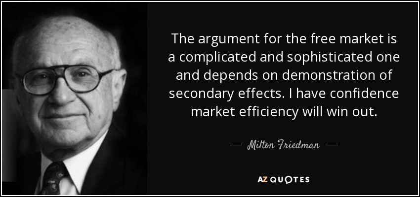 The argument for the free market is a complicated and sophisticated one and depends on demonstration of secondary effects. I have confidence market efficiency will win out. - Milton Friedman
