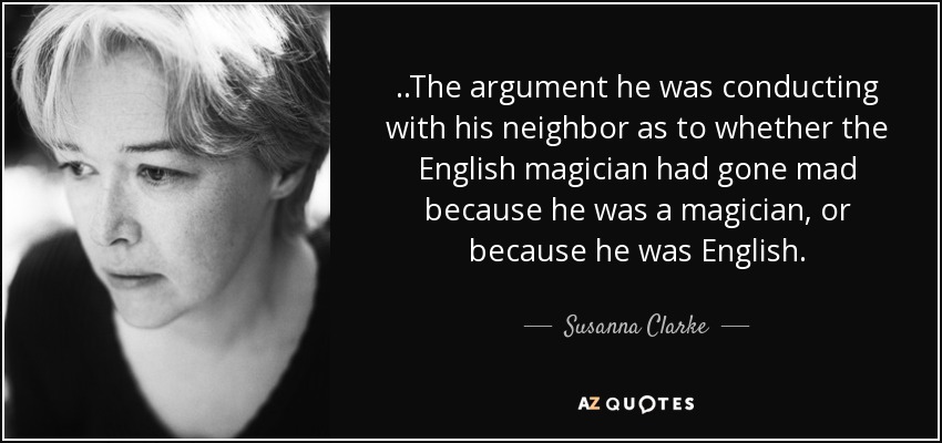 ..The argument he was conducting with his neighbor as to whether the English magician had gone mad because he was a magician, or because he was English. - Susanna Clarke