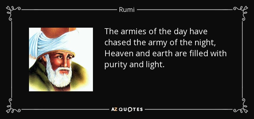 The armies of the day have chased the army of the night, Heaven and earth are filled with purity and light. - Rumi